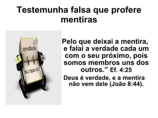 Testemunha falsa que profere mentiras “ Pelo que deixai a mentira, e falai a verdade cada um com o seu próximo, pois somos membros uns dos outros.”  Ef. 4:25 Deus é verdade, e a mentira não vem dele (João 8:44). 