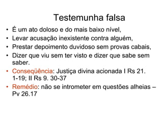 Testemunha falsa É um ato doloso e do mais baixo nível, Levar acusação inexistente contra alguém, Prestar depoimento duvidoso sem provas cabais, Dizer que viu sem ter visto e dizer que sabe sem saber. Conseqüência : Justiça divina acionada I Rs 21. 1-19; II Rs 9. 30-37 Remédio : não se intrometer em questões alheias – Pv 26.17 