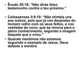 Êxodo 20:16: “Não dirás falso testemunho contra o teu próximo.” Colossenses 3:9-10: “Não mintais uns aos outros, pois que já vos despistes do homem velho com os seus feitos, e vos vestistes do novo, que se renova para o pleno conhecimento, segundo a imagem daquele que o criou.” Quando mentimos não estamos seguindo o exemplo de Jesus. Deus detesta a mentira. 
