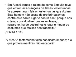 Em Atos 6 temos o relato de como Estevão teve que enfrentar acusações de falsas testemunhas: “e apresentaram falsas testemunhas que diziam: Este homem não cessa de proferir palavras contra este santo lugar e contra a lei; porque nós o temos ouvido dizer que esse Jesus, o nazareno, há de destruir este lugar e mudar os costumes que Moisés nos transmitiu”  (At 6:13 e 14).  Pv 19:5 “A testemunha falsa não ficará impune; e o que profere mentiras não escapará” 