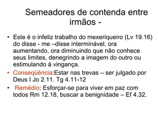 Semeadores de contenda entre irmãos -  Este é o infeliz trabalho do mexeriqueiro (Lv 19.16) do disse - me –disse interminável, ora aumentando, ora diminuindo que não conhece seus limites, denegrindo a imagem do outro ou estimulando á vingança. Conseqüência :Estar nas trevas – ser julgado por Deus I Jo 2.11. Tg 4.11-12 Remédio : Esforçar-se para viver em paz com todos Rm 12.18, buscar a benignidade – Ef 4.32. 