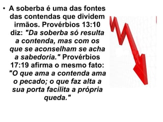 A soberba é uma das fontes das contendas que dividem irmãos. Provérbios 13:10 diz:  "Da soberba só resulta a contenda, mas com os que se aconselham se acha a sabedoria."  Provérbios 17:19 afirma o mesmo fato:  "O que ama a contenda ama o pecado; o que faz alta a sua porta facilita a própria queda." 