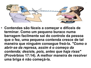 Contendas são fáceis a começar e difíceis de terminar. Como um pequeno buraco numa barragem facilmente sai do controle da pessoa que o fez, uma pequena contenda cresce de tal maneira que ninguém consegue freá-la.  "Como o abrir-se da represa, assim é o começo da contenda; desiste, pois, antes que haja rixas"  (Provérbios 17:14). A melhor maneira de resolver uma briga é não começá-la. 