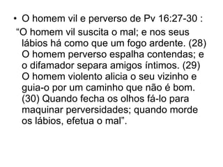 O homem vil e perverso de Pv 16:27-30 : “ O homem vil suscita o mal; e nos seus lábios há como que um fogo ardente. (28) O homem perverso espalha contendas; e o difamador separa amigos íntimos. (29) O homem violento alicia o seu vizinho e guia-o por um caminho que não é bom. (30) Quando fecha os olhos fá-lo para maquinar perversidades; quando morde os lábios, efetua o mal”.  