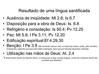 Resultado de uma língua santificada Ausência de iniqüidade: Ml 2.6; Is 6.7 Disposição para a obra de Deus: Is. 6.8 Refrigério e consolação: Is 50.4; Pv 12.25 Paz: Mt 5.9; I Pe 3.11; Pv 12.20 Edificação espiritual:Ef 4.29,30 Benção: I Pe 3.9  Não tornando mal por mal, ou injúria por injúria; antes, pelo contrário, bendizendo; sabendo que para isto fostes chamados, para que por herança alcanceis a bênção.  Utilização nas mãos de Deus: At. 2.4 ” E todos foram cheios do Espírito Santo, e começaram a falar noutras línguas, conforme o Espírito Santo lhes concedia que falassem”.  
