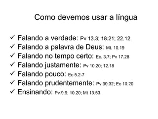Como devemos usar a língua Falando a verdade:  Pv 13.3; 18.21; 22.12.  Falando a palavra de Deus:  Mt. 10.19 Falando no tempo certo:  Ec. 3.7; Pv 17.28 Falando justamente:  Pv 10.20; 12.18 Falando pouco:  Ec 5.2-7 Falando prudentemente:  Pv 30.32; Ec 10.20 Ensinando:  Pv 9.9; 10.20; Mt 13.53 
