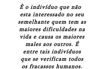 È o indivíduo que não esta interessado no seu semelhante quem tem as maiores dificuldades na vida e causa os maiores males aos outros. É entre tais indivíduos que se verificam todos os fracassos humanos. Alfred adler psicólogo vienense do livro “O que a vida deve significar para você” 