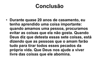 Conclusão Durante quase 20 anos de casamento, eu tenho aprendido uma coisa importante: quando amamos uma pessoa, procuramos evitar as coisas que ela não gosta. Quando Deus diz que detesta essas sete coisas, está dizendo que as pessoas que o amam farão tudo para tirar todos esses pecados da própria vida. Que Deus nos ajude a viver livre das coisas que ele abomina. 