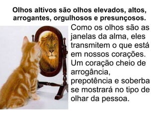 Olhos altivos são olhos elevados, altos, arrogantes, orgulhosos e presunçosos. Como os olhos são as janelas da alma, eles transmitem o que está em nossos corações.  Um coração cheio de arrogância, prepotência e soberba se mostrará no tipo de olhar da pessoa.  