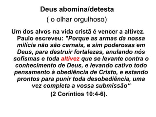 Deus abomina/detesta   ( o olhar orgulhoso)   Um dos alvos na vida cristã é vencer a altivez. Paulo escreveu:  "Porque as armas da nossa milícia não são carnais, e sim poderosas em Deus, para destruir fortalezas, anulando nós sofismas e toda  altivez  que se levante contra o conhecimento de Deus, e levando cativo todo pensamento à obediência de Cristo, e estando prontos para punir toda desobediência, uma vez completa a vossa submissão“ (2 Coríntios 10:4-6). 