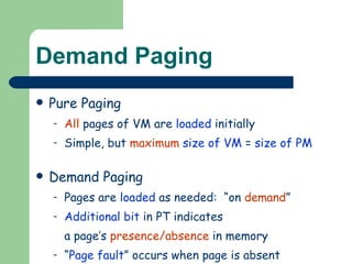 Demand Paging Pure Paging All  pages of VM are  loaded  initially Simple, but  maximum  size of VM  =  size of PM Demand Paging Pages are  loaded  as needed:  “on  demand ” Additional bit  in PT indicates a page’s  presence/absence  in memory “ Page fault ” occurs when page is absent 