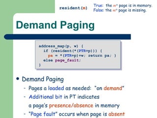 Demand Paging Pure Paging All pages of VM can be loaded initially Simple, but maximum size of VM = size of PM Demand Paging Pages a  loaded  as needed:  “on  demand ” Additional bit  in PT indicates a page’s  presence/absence  in memory “ Page fault ” occurs when page is  absent resident( m ) True :  the  m th  page is in memory. False : the  m th  page is missing. address_map(p, w) {  if (resident(*( PTR +p))) {  pa  = *( PTR +p)+w; return pa; }  else  page_fault ; } 