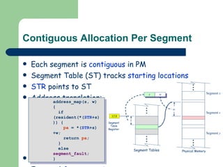 Contiguous Allocation Per Segment Each segment is  contiguous  in PM Segment Table (ST) tracks  starting locations STR  points to ST Address translation: Drawback: External  fragmentation   address_map(s, w) {  if (resident(*( STR +s))) {  pa  = *( STR +s)+w; return  pa ; }  else  segment_fault ; } 