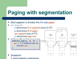 Paging with segmentation Each segment is divided into  fix-size   pages va  = ( s ,  p ,  w ) | s |  determines  # of segments  (size of ST) | p |  determines  # of pages  per segment  (size of PT) | w |  determines  page size Address Translation: Drawback: 2   extra  memory references address_map(s, p, w) {  pa  = *(*( STR +s)+p)+w; return  pa ; } 