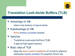 Translation Look-Aside Buffers (TLB) Advantage of VM Users view memory in  logical  sense. Disadvantage of VM Extra   memory accesses  needed. Solution T ranslation  L ook-aside  B uffers (TLB) A special high-speed memory Basic idea of TLB Keep the  most recent translation  of virtual to physical addresses  readily available  for possible future use. An  associative   memory  is employed as a buffer. 