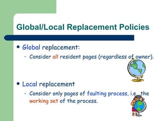 Global/Local Replacement Policies Global  replacement:  Consider  all  resident pages (regardless of owner). Local  replacement Consider only pages of  faulting process , i.e., the  working set  of the process. 