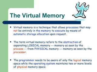 The Virtual Memory Virtual memory is a technique that allows  processes  that may  not  be entirely  in the memory  to  execute  by means of  automatic storage allocation  upon request. The term virtual memory refers to the  abstraction  of separating  LOGICAL  memory    memory as seen by the  process     from  PHYSICAL  memory    memory as seen by the  processor . The  programmer  needs to be aware of only the  logical  memory space while the  operating system  maintains two or more levels of  physical  memory space. 