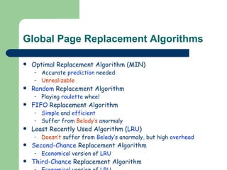 Global Page Replacement Algorithms Optimal Replacement Algorithm (MIN) Accurate  prediction  needed Unrealizable Random  Replacement Algorithm Playing  roulette  wheel FIFO  Replacement Algorithm Simple  and  efficient Suffer from  Belady’s  anormaly Least Recently Used Algorithm ( LRU ) Doesn’t  suffer from  Belady’s  anormaly, but high  overhead Second-Chance  Replacement Algorithm Economical  version of  LRU Third-Chance  Replacement Algorithm Economical  version of  LRU Considering  dirty  pages 