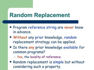 Random Replacement Program  reference string  are  never  know in advance. Without  any  prior  knowledge,  random  replacement strategy can be applied. Is there  any  prior knowledge  available  for common programs? Yes , the  locality of reference . Random replacement is  simple  but without considering such a property. 