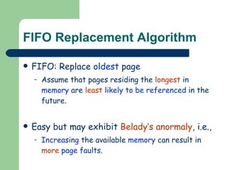 FIFO Replacement Algorithm FIFO: Replace  oldest  page Assume that pages residing the  longest  in memory  are  least  likely to be referenced  in the future. Easy but may exhibit  Belady’s anormaly , i.e., Increasing  the available  memory  can result in  more   page faults .  