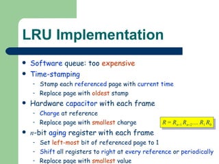 LRU Implementation Software  queue: too  expensive Time-stamping Stamp each  referenced  page with  current time Replace page with  oldest  stamp Hardware  capacitor  with each frame Charge  at reference Replace page with  smallest  charge n -bit  aging  register with each frame Set  left-most  bit of referenced page to 1 Shift  all registers to  right  at  every   reference  or  periodically Replace page with  smallest  value R  =  R n  1  R n  2 …  R 1  R 0 