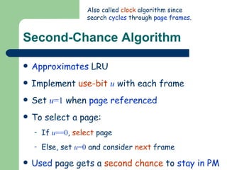 Second-Chance Algorithm Approximates  LRU Implement  use-bit   u  with each frame Set  u =1  when  page referenced To select a page: If  u ==0 ,  select  page Else, set  u =0  and consider  next  frame Used  page gets a  second chance  to  stay in PM Also called  clock  algorithm since search  cycles  through  page frames . 