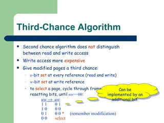 Third-Chance Algorithm Second chance algorithm does  not  distinguish  between  read  and  write  access Write  access more  expensive Give modified pages a  third  chance: u -bit   set  at every reference ( read  and  write ) w -bit   set  at  write  reference to  select  a page, cycle through frames, resetting bits, until  uw ==00 : uw      uw 1 1  0 1 1 0  0 0 0 1  0 0  *   (remember modification) 0 0  select Can be implemented by an additional bit. 