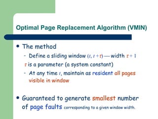 Optimal Page Replacement Algorithm (VMIN) The method Define a sliding window  ( t ,  t  +  )      width      + 1    is a parameter (a system constant) At any time  t , maintain as  resident   all pages visible in window Guaranteed to generate  smallest  number of  page faults   corresponding to a given window width. 