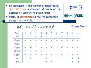 Example: Optimal Page Replacement Algorithm (VMIN) By  increasing    , the number of  page faults  can  arbitrarily  be  reduced , of course at the expense of using more page frames. VMIN is  unrealizable  since the reference string is unavailable. RS  =  c c d b c e c e a d 5   page faults    = 3 Time t RS Page a IN t OUT t 0 1 2 3 4 5 6 7 8 9 10 c c d b c e c e a d Page b Page c Page d Page e                                                        c b d b c e e a a d d 