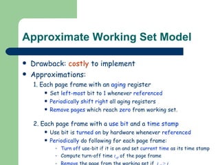 Approximate Working Set Model Drawback:  costly  to implement Approximations: 1. Each page frame with an  aging  register Set  left-most  bit to  1  whenever  referenced Periodically   shift right  all aging registers Remove pages  which reach  zero  from working set. 2. Each page frame with a  use bit  and a  time stamp Use bit is  turned on  by hardware whenever  referenced Periodically  do following for each page frame: Turn off  use-bit if it is on and set  current time  as its time stamp Compute turn-off time  t off   of the page frame Remove  the page from the working set if  t off   >   t max   
