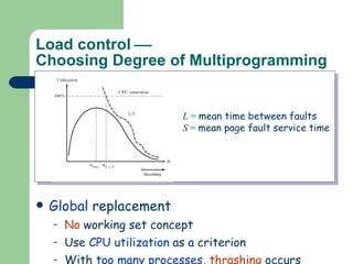 Load control   Choosing Degree of Multiprogramming Local  replacement: Each process has a  well-defined   resident set , e.g., Working set model & PFF replacement This  automatically  imposes a  limit , i.e., up to the point where total memory is allocated. Global  replacement No  working set concept Use  CPU utilization  as a criterion With  too many processes ,  thrashing  occurs L  =  mean time between faults S  =  mean page fault service time 
