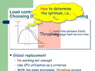 Load control   Choosing Degree of Multiprogramming Local  replacement: Each process has a  well-defined   resident set , e.g., Working set model & PFF replacement This  automatically  imposes a  limit , i.e., up to the point where total memory is allocated. Global  replacement No  working set concept Use  CPU utilization  as a criterion With  too many processes ,  thrashing  occurs L  =  mean time between faults S  =  mean page fault service time How  to determine the optimum, i.e.,   N max Thrashing 