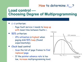 Load control   Choosing Degree of Multiprogramming L = S   criterion: Page fault service  S  needs to  keep up with  mean time between faults  L . 50%  criterion:  CPU utilization  is  highest  when paging disk  50%   busy  (found experimentally). Clock  load control Scan  the list of page frames to  find  replaced  page . If the  pointer advance rate  is too low,  increase  multiprogramming level. How  to determine  N max  ? 