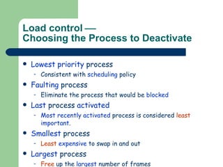 Load control   Choosing the Process to Deactivate Lowest priority  process Consistent with  scheduling  policy Faulting  process Eliminate the process that would be  blocked Last  process  activated Most recently activated  process is considered  least   important . Smallest  process Least   expensive  to swap in and out Largest  process Free  up the  largest  number of frames 