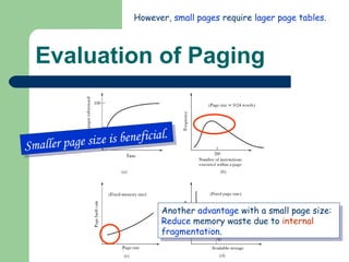 Evaluation of Paging Smaller page size is beneficial. Another  advantage  with a small page size: Reduce  memory waste due to  internal  fragmentation . However,  small   pages  require  lager page tables .  