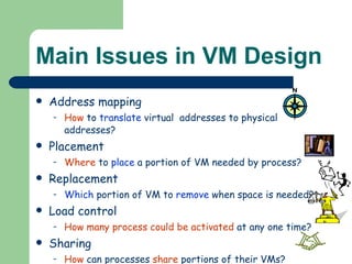Main Issues in VM Design Address mapping How  to  translate  virtual  addresses to physical addresses? Placement Where  to  place  a portion of VM needed by process? Replacement Which  portion of VM to  remove  when space is needed? Load control How many process could be activated  at any one time? Sharing How  can processes  share  portions of their VMs?  