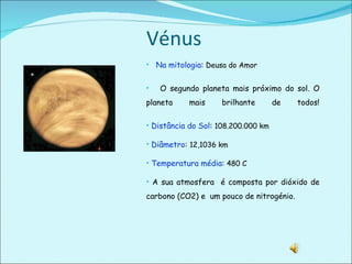 Vénus  Na mitologia :  Deusa do Amor O segundo planeta mais próximo do sol. O planeta mais brilhante de todos! Distância do Sol :  108.200.000 km Diâmetro :  12,1036 km Temperatura média :  480 C A sua atmosfera  é composta por dióxido de carbono (CO2) e  um pouco de nitrogénio. 