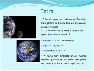 Terra O terceiro planeta a partir do Sol. É o quinto maior planeta do sistema solar e o único capaz de suportar vida!  70% da superfície da Terra é coberto por água, o que é essencial à vida! Distância do Sol :  149.600.000 km Diâmetro :  12,7563 km Temperatura média : 15 C A Terra tem condições únicas: mantém grandes quantidades de água, tem placas tectónicas e um forte campo magnético.  