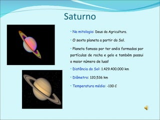 Saturno Na mitologia :  Deus da Agricultura. O sexto planeta a partir do Sol.  Planeta famoso por ter anéis formados por partículas de rocha e gelo e também possui o maior número de luas! Distância do Sol :  1.429.400.000 km Diâmetro :  120,536 km Temperatura média :  -130 C 