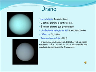 Úrano Na mitologia :  Deus dos Céus. O sétimo planeta a partir do Sol. É o único planeta que gira de lado! Distância em relação ao Sol :  2.870.990.000 km Diâmetro :  51,118 km  Temperatura média :  -214 C O primeiro dos planetas descobertos na época moderna, só é visível à vista desarmada em condições especialmente favoráveis.  