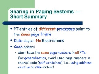 Sharing in Paging Systems   Short Summary PT entries of  different   processes  point to the  same   page frame Data  pages:  No  Restrictions Code  pages:  Must have the  same   page numbers  in  all   PTs . For  generalization , avoid using page numbers in shared code ( self-contained ), i.e.,  using address relative to CBR  instead. 