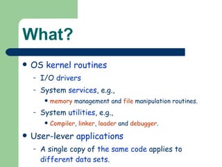 What? OS  kernel   routines   I/O  drivers System  services , e.g., memory  management and  file  manipulation routines. System  utilities , e.g., Compiler ,  linker ,  loader  and  debugger . User-lever  applications A single copy of  the same code  applies to  different data sets . 