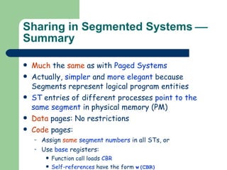 Sharing in Segmented Systems   Summary Much  the  same  as with  Paged Systems Actually,  simpler  and  more elegant  because Segments represent logical program entities ST  entries of different processes  point to the same segment  in physical memory (PM) Data  pages: No restrictions Code  pages:  Assign  same  segment numbers  in all STs, or Use  base  registers: Function call loads  CBR   Self-references  have the form  w(CBR) Other  references have the form  (s,w) 