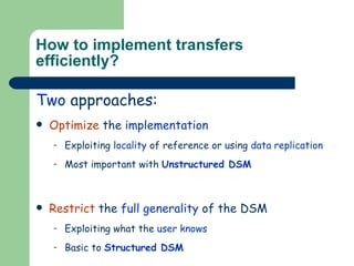 How to implement transfers efficiently? Two  approaches: Optimize  the  implementation Exploiting  locality  of reference or using  data replication Most important with  Unstructured DSM Restrict  the  full generality  of the DSM  Exploiting what the  user knows Basic to  Structured DSM 