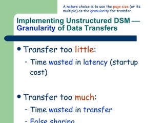 Implementing Unstructured DSM     Granularity  of Data Transfers Transfer too  little : Time  wasted  in  latency  (startup cost) Transfer too  much : Time  wasted  in  transfer False sharing A  nature  choice is to use the  page size  (or its multiple) as the  granularity  for transfer. 