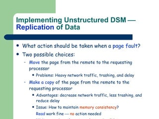 Implementing Unstructured DSM     Replication  of Data What action should be taken when a  page fault ? Two possible choices: Move  the page from the remote to the requesting processor Problems: Heavy network traffic, trashing, and delay Make a copy  of the page from the remote to the requesting processor Advantages: decrease network traffic, less trashing, and reduce delay Issue: How to maintain  memory consistency ? Read  work fine     no  action needed Writes  require  others  to  update  or  invalidate . 