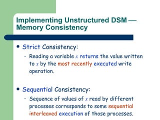 Implementing Unstructured DSM     Memory Consistency Strict  Consistency: Reading a variable  x   returns  the value written to  x  by the  most recently  executed  write operation. Sequential  Consistency: Sequence of values of  x  read by different processes corresponds to some  sequential interleaved  execution  of those processes.  