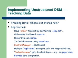 Implementing Unstructured DSM     Tracking Data Tracking Data: Where is it stored now? Approaches: Have “ owner ” track it by maintaining “ copy   set ” . Only owner is allowed to  write . Ownership can  change . To find the owner using  broadcast . Central Manager  -> Bottleneck Multiple “ replicated ”   managers split the responsibilities. “ Probable owner ” gets tracked down    e.g., via  page table . Retrace  data’s migration. Update links  traversed to show current owner. 