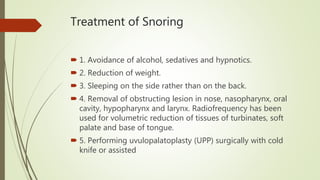 Treatment of Snoring
 1. Avoidance of alcohol, sedatives and hypnotics.
 2. Reduction of weight.
 3. Sleeping on the side rather than on the back.
 4. Removal of obstructing lesion in nose, nasopharynx, oral
cavity, hypopharynx and larynx. Radiofrequency has been
used for volumetric reduction of tissues of turbinates, soft
palate and base of tongue.
 5. Performing uvulopalatoplasty (UPP) surgically with cold
knife or assisted
 