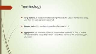 Terminology
 Sleep apnoea. It is cessation of breathing that lasts for 10 s or more during sleep.
Less than five such episodes is normal.
 Apnoea index. It is number of episodes of apnoea in 1 h.
 Hypopnoea. It is reduction of airflow. Some define it as drop of 50% of airflow
from the base line associated with an EEG defined arousal or 4% drop in oxygen
saturation.
 